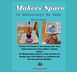 Makers Space in the Teens Department. On Wednesday We Make Buttons! Thanks to Friends of the Library, the Teen Department has been gifted a button maker. On Wednesdays, stop in at the 3rd floor to design your own buttons or checkout our cool pre-printed designs!